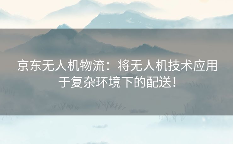 京东无人机物流：将无人机技术应用于复杂环境下的配送！