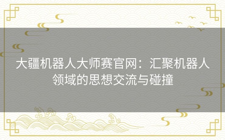 大疆机器人大师赛官网：汇聚机器人领域的思想交流与碰撞
