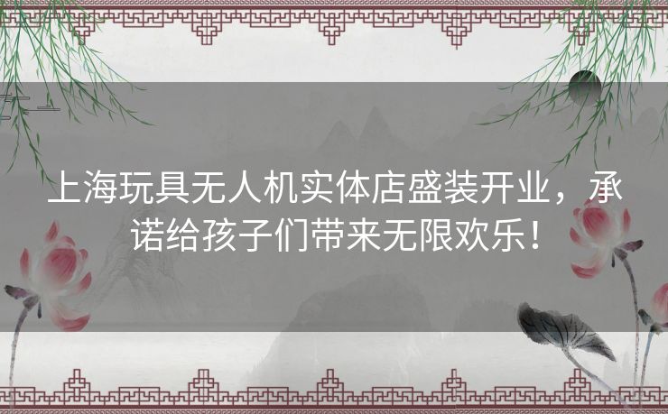 上海玩具无人机实体店盛装开业，承诺给孩子们带来无限欢乐！