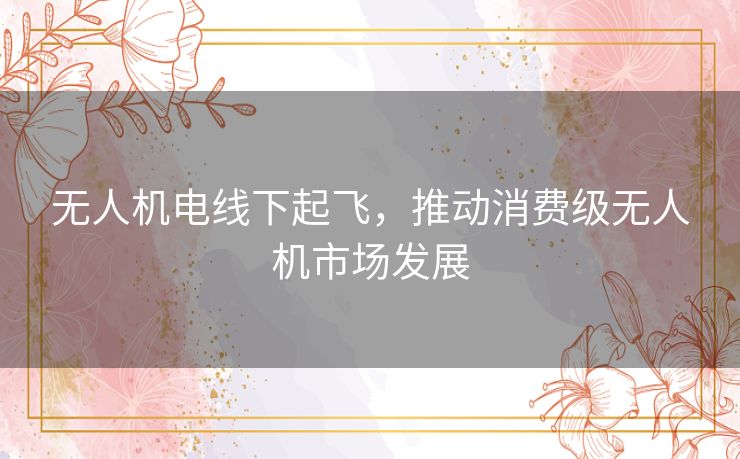 无人机电线下起飞，推动消费级无人机市场发展