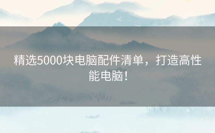 精选5000块电脑配件清单，打造高性能电脑！