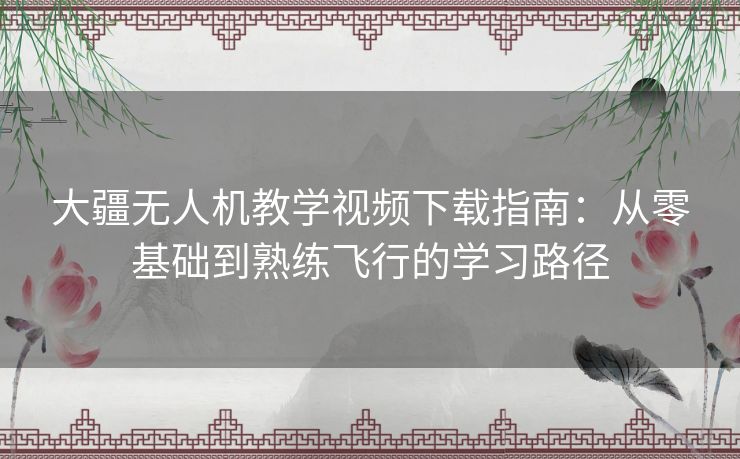 大疆无人机教学视频下载指南：从零基础到熟练飞行的学习路径