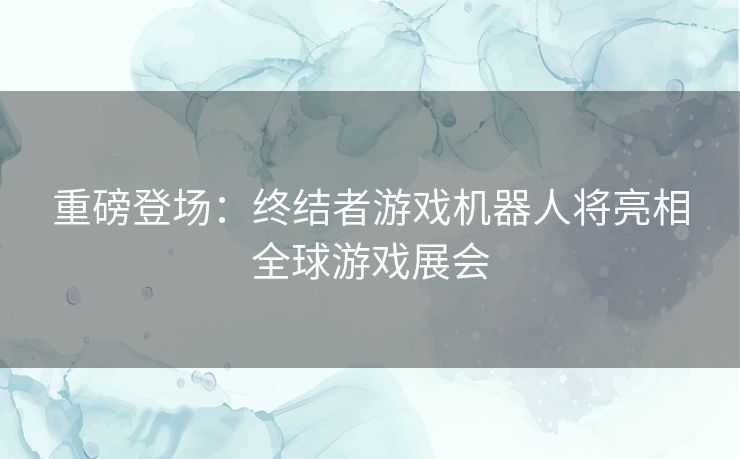 重磅登场：终结者游戏机器人将亮相全球游戏展会