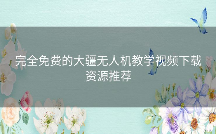 完全免费的大疆无人机教学视频下载资源推荐