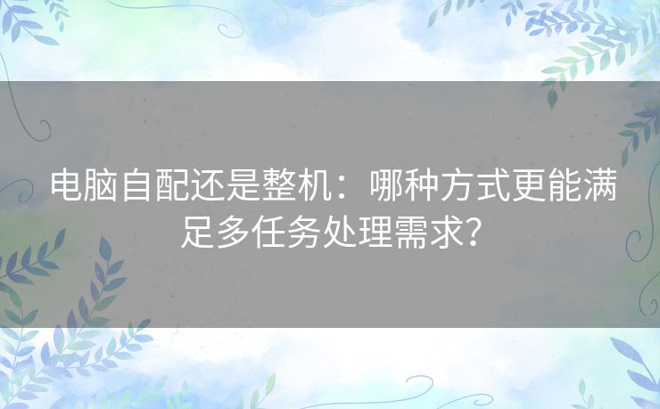 电脑自配还是整机：哪种方式更能满足多任务处理需求？