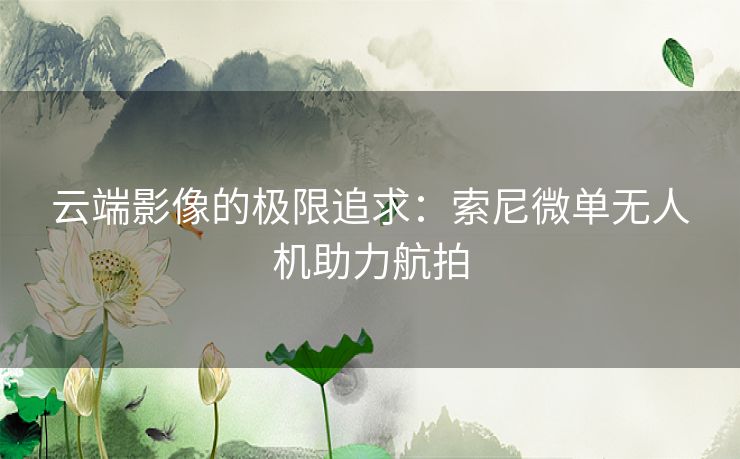 云端影像的极限追求：索尼微单无人机助力航拍