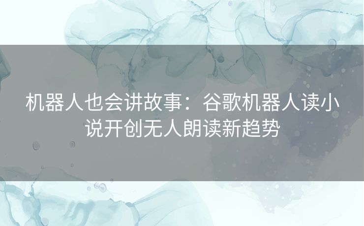 机器人也会讲故事：谷歌机器人读小说开创无人朗读新趋势
