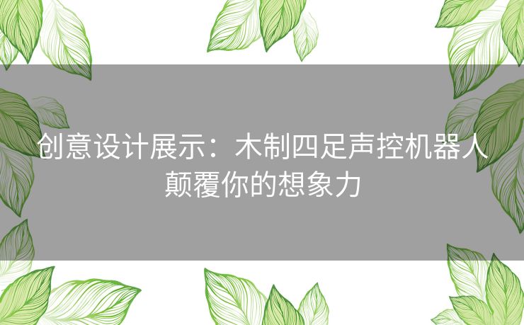 创意设计展示：木制四足声控机器人颠覆你的想象力