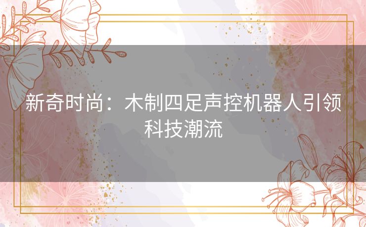新奇时尚：木制四足声控机器人引领科技潮流