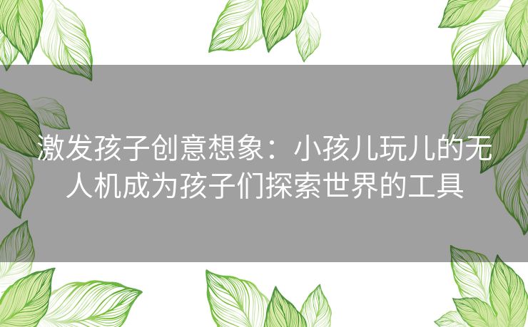 激发孩子创意想象：小孩儿玩儿的无人机成为孩子们探索世界的工具