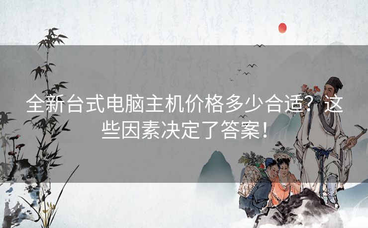 全新台式电脑主机价格多少合适？这些因素决定了答案！