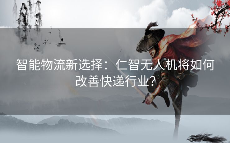 智能物流新选择：仁智无人机将如何改善快递行业？