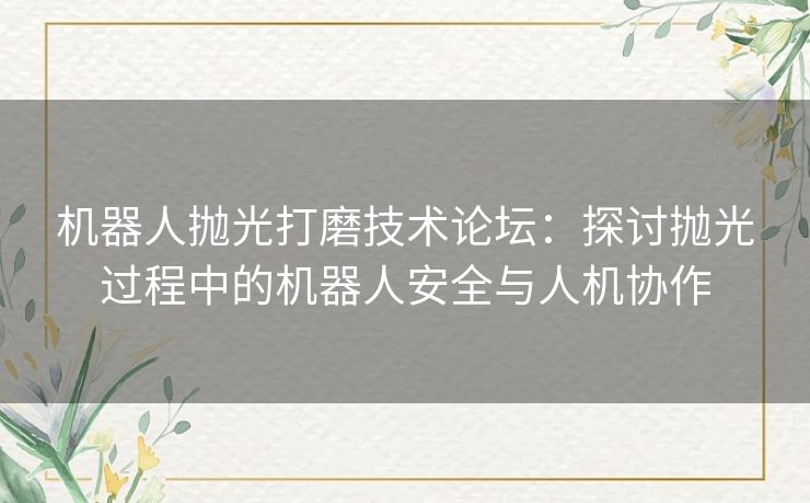 机器人抛光打磨技术论坛：探讨抛光过程中的机器人安全与人机协作