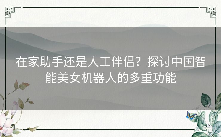 在家助手还是人工伴侣？探讨中国智能美女机器人的多重功能