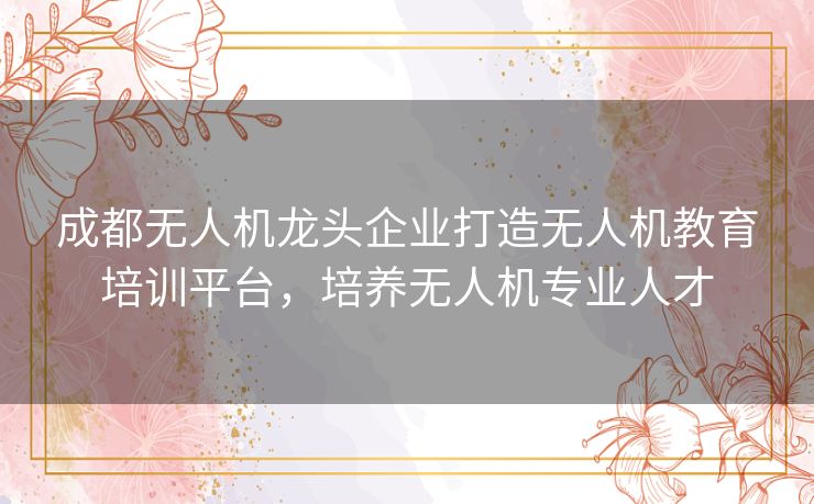 成都无人机龙头企业打造无人机教育培训平台,培养无人机专业人才 成都无人机龙头企业打造无人机教育培训平台,培养无人机专业人才