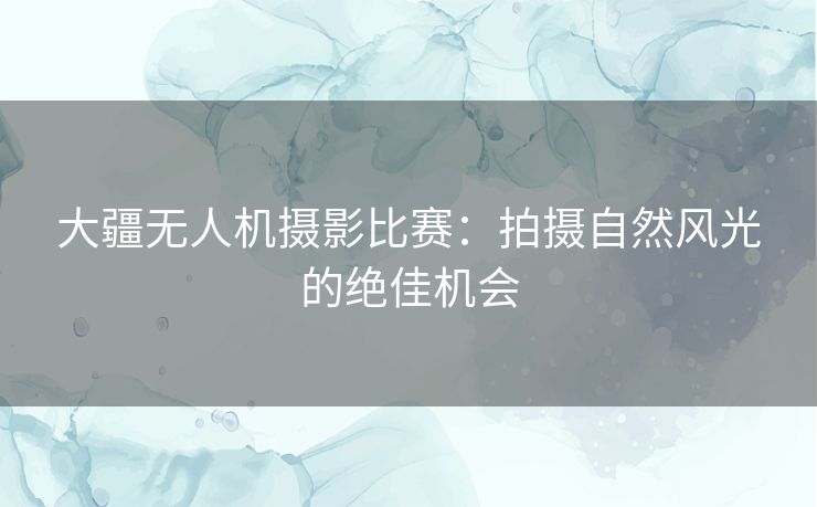 大疆无人机摄影比赛：拍摄自然风光的绝佳机会