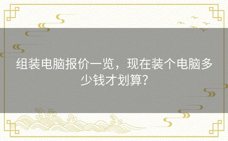 组装电脑报价一览，现在装个电脑多少钱才划算？