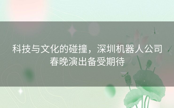 科技与文化的碰撞，深圳机器人公司春晚演出备受期待