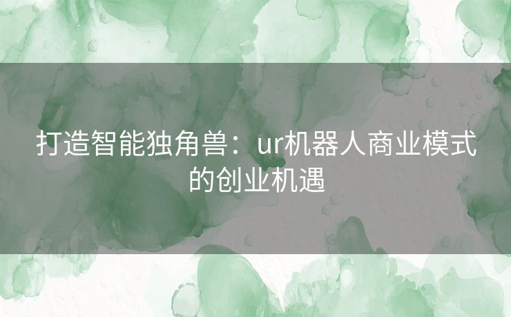打造智能独角兽：ur机器人商业模式的创业机遇