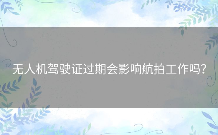 无人机驾驶证过期会影响航拍工作吗？