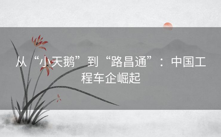 从“小天鹅”到“路昌通”：中国工程车企崛起