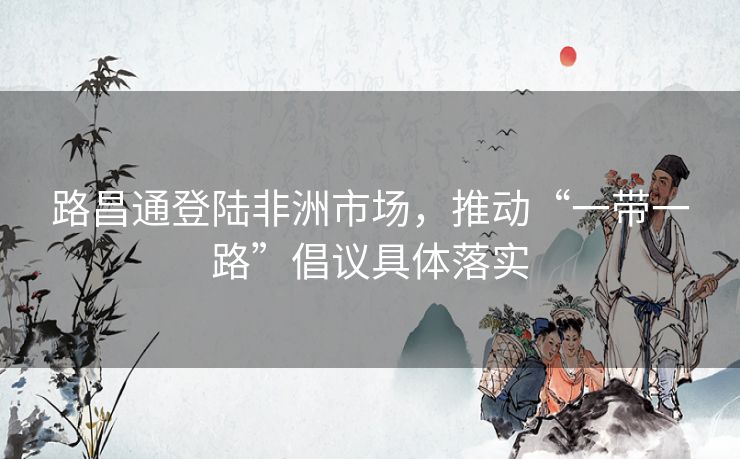 路昌通登陆非洲市场,推动“一带一路”倡议具体落实 路昌通登陆非洲市场,推动“一带一路”倡议具体落实