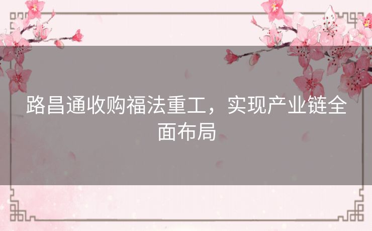 路昌通收购福法重工，实现产业链全面布局