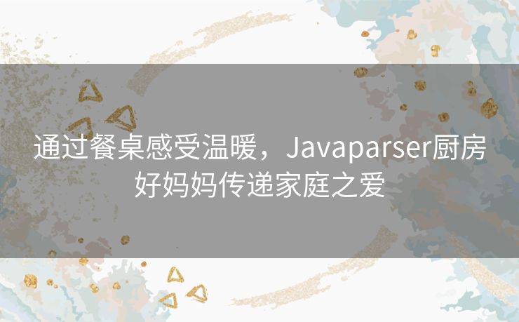 通过餐桌感受温暖，Javaparser厨房好妈妈传递家庭之爱