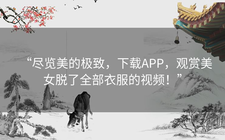 “尽览美的极致，下载APP，观赏美女脱了全部衣服的视频！”