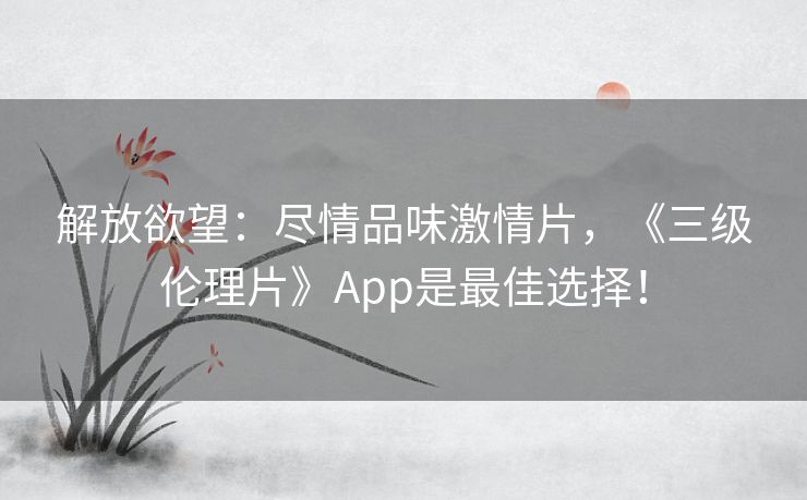 解放欲望：尽情品味激情片，《三级伦理片》App是最佳选择！