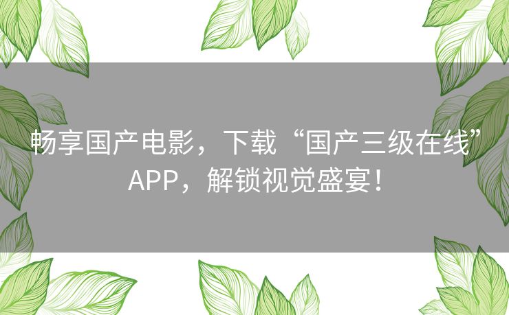 畅享国产电影，下载“国产三级在线”APP，解锁视觉盛宴！