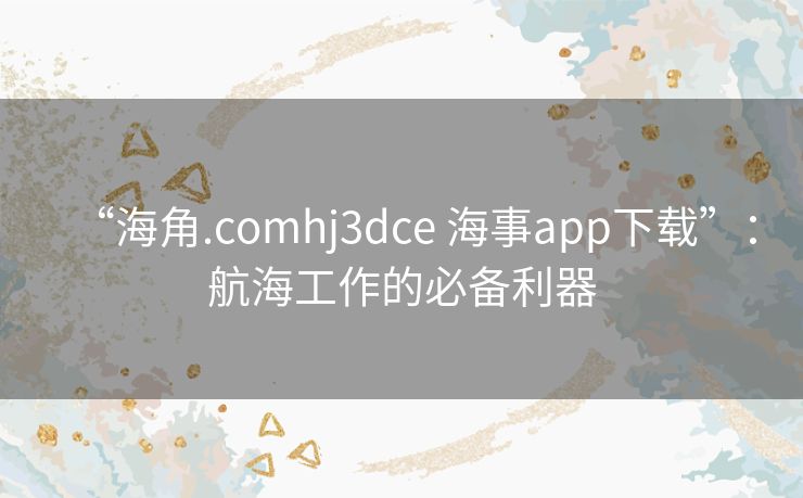 “海角.comhj3dce 海事app下载”：航海工作的必备利器