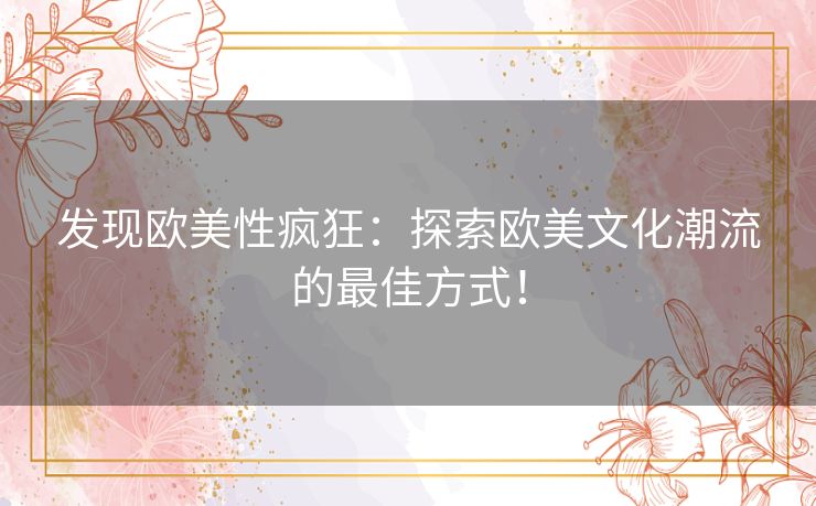 发现欧美性疯狂：探索欧美文化潮流的最佳方式！