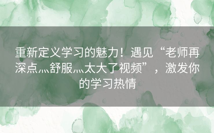 重新定义学习的魅力！遇见“老师再深点灬舒服灬太大了视频”，激发你的学习热情