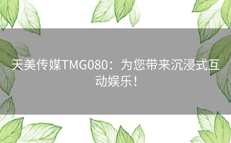 天美传媒TMG080：为您带来沉浸式互动娱乐！