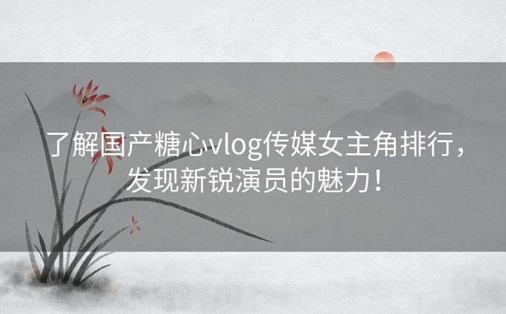 了解国产糖心vlog传媒女主角排行，发现新锐演员的魅力！