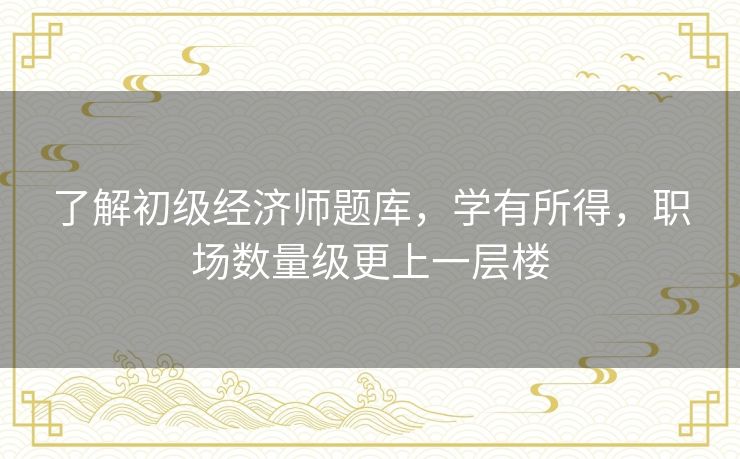 了解初级经济师题库，学有所得，职场数量级更上一层楼