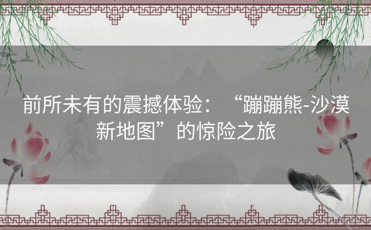 前所未有的震撼体验：“蹦蹦熊-沙漠新地图”的惊险之旅