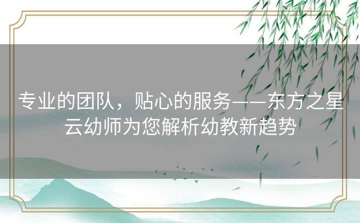 专业的团队，贴心的服务——东方之星云幼师为您解析幼教新趋势