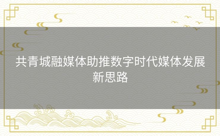 共青城融媒体助推数字时代媒体发展新思路