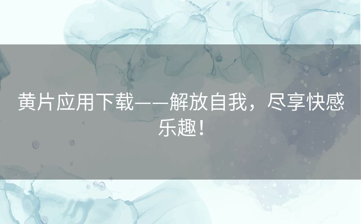 黄片应用下载——解放自我，尽享快感乐趣！