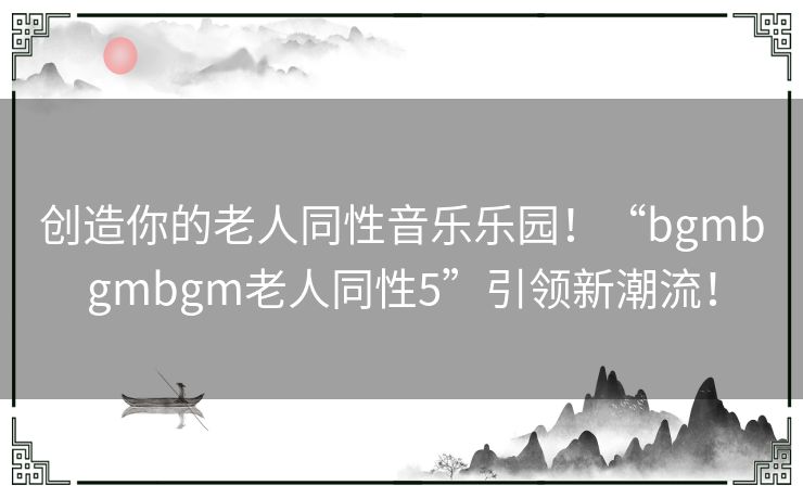 创造你的老人同性音乐乐园！“bgmbgmbgm老人同性5”引领新潮流！