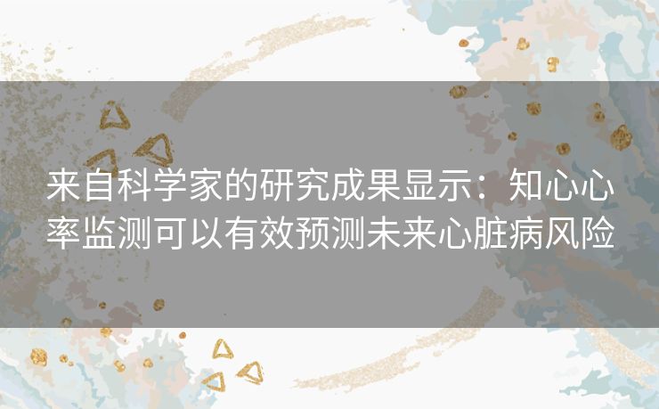 来自科学家的研究成果显示：知心心率监测可以有效预测未来心脏病风险