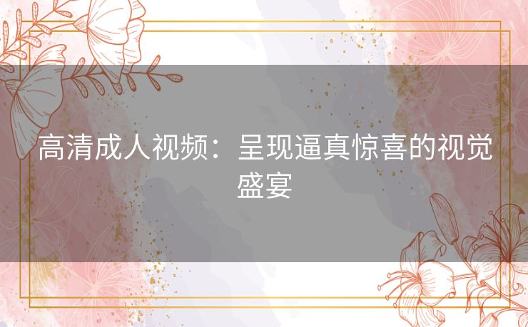 高清成人视频：呈现逼真惊喜的视觉盛宴