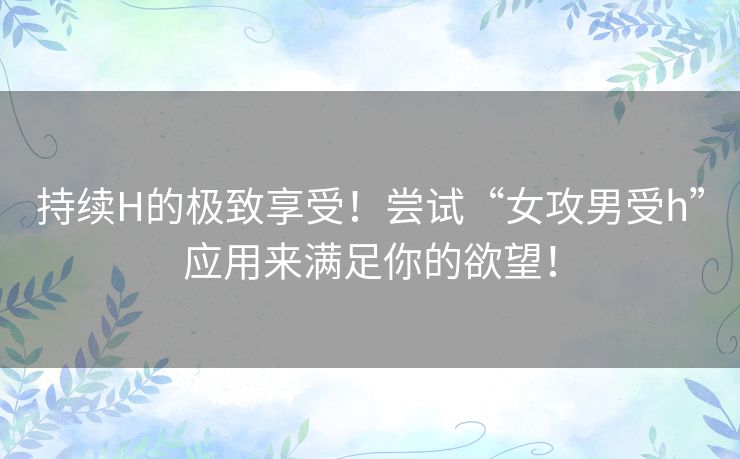 持续H的极致享受！尝试“女攻男受h”应用来满足你的欲望！