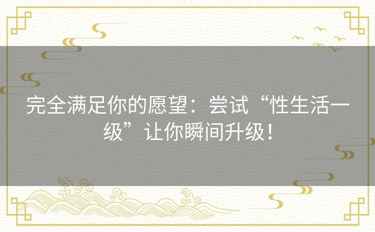 完全满足你的愿望：尝试“性生活一级”让你瞬间升级！