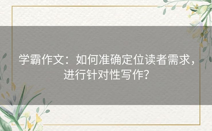 学霸作文：如何准确定位读者需求，进行针对性写作？
