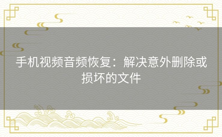 手机视频音频恢复：解决意外删除或损坏的文件