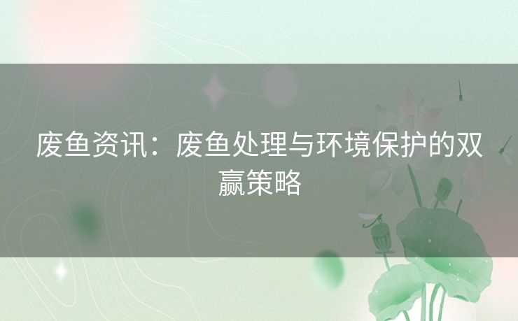 废鱼资讯：废鱼处理与环境保护的双赢策略