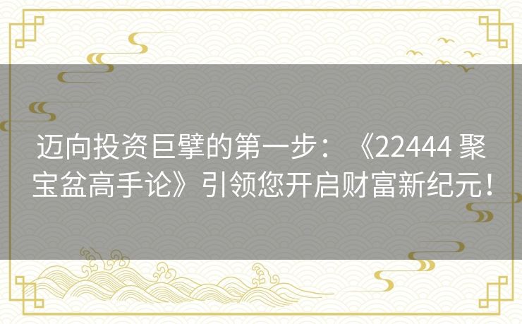 迈向投资巨擘的第一步：《22444 聚宝盆高手论》引领您开启财富新纪元！